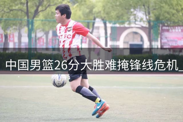 中国男篮26分大胜难掩锋线危机 关键战首发持续低迷引争议