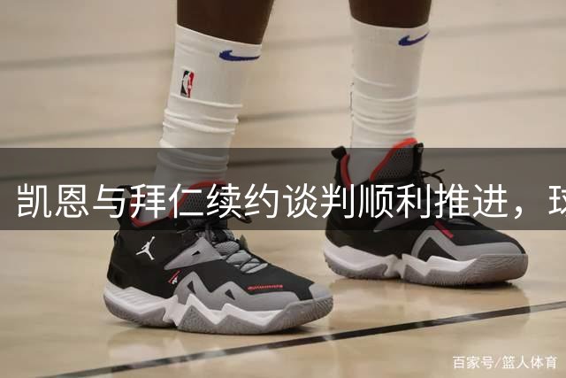 凯恩与拜仁续约谈判顺利推进，球员倾向留队
